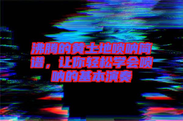 沸騰的黃土地嗩吶簡譜，讓你輕松學(xué)會(huì)嗩吶的基本演奏