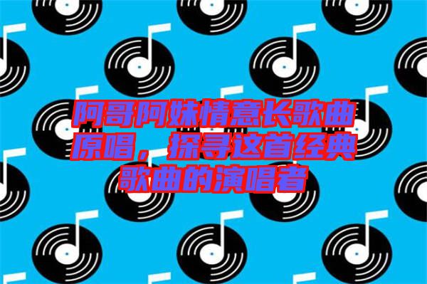 阿哥阿妹情意長歌曲原唱，探尋這首經典歌曲的演唱者