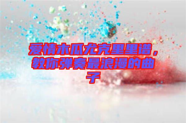 愛(ài)情木瓜尤克里里譜，教你彈奏最浪漫的曲子