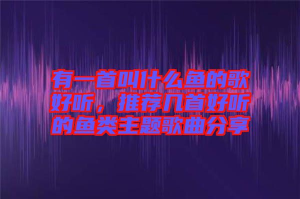 有一首叫什么魚的歌好聽，推薦幾首好聽的魚類主題歌曲分享
