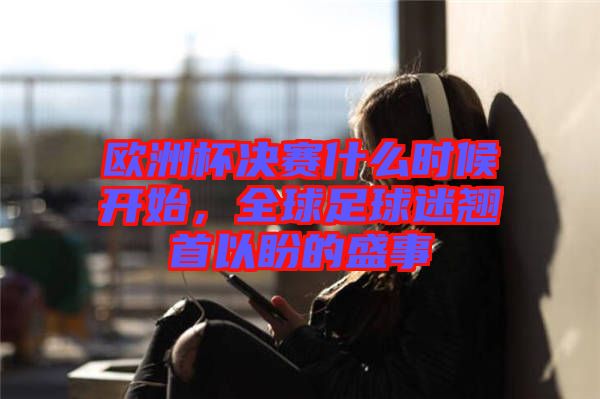 歐洲杯決賽什么時候開始，全球足球迷翹首以盼的盛事
