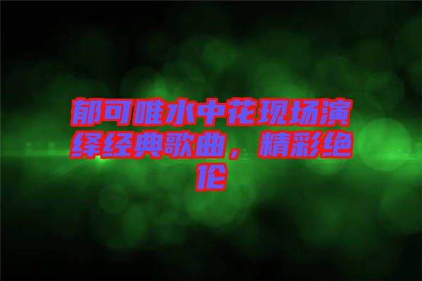 郁可唯水中花現(xiàn)場演繹經(jīng)典歌曲，精彩絕倫
