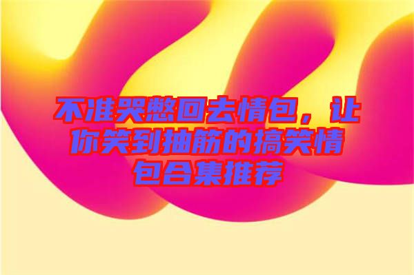 不準(zhǔn)哭憋回去情包，讓你笑到抽筋的搞笑情包合集推薦