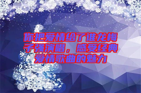 你把愛情給了誰龍梅子強(qiáng)演唱，感受經(jīng)典愛情歌曲的魅力