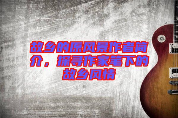 故鄉(xiāng)的原風景作者簡介，探尋作家筆下的故鄉(xiāng)風情