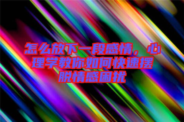 怎么放下一段感情，心理學教你如何快速擺脫情感困擾