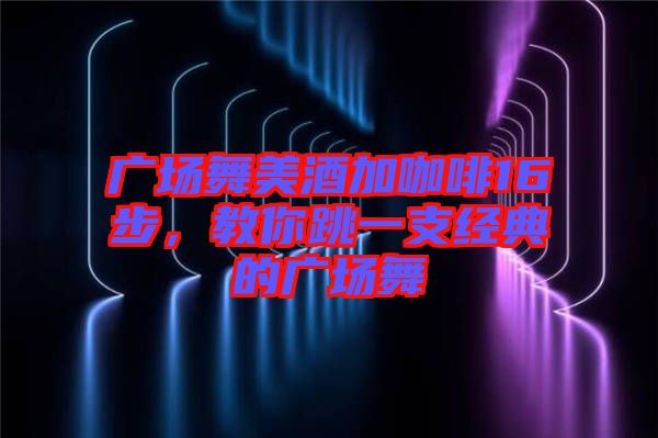 廣場舞美酒加咖啡16步，教你跳一支經(jīng)典的廣場舞