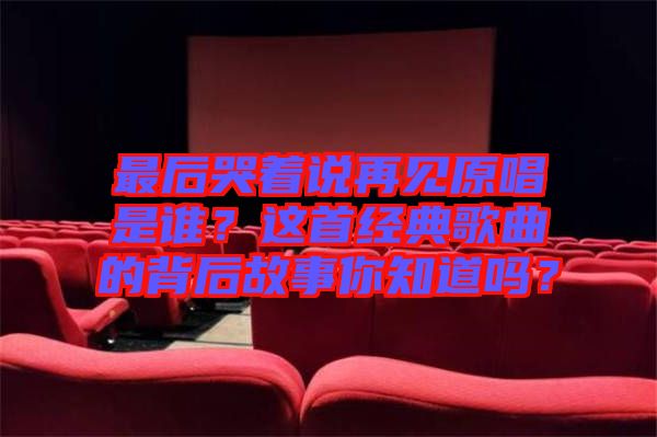 最后哭著說再見原唱是誰？這首經(jīng)典歌曲的背后故事你知道嗎？