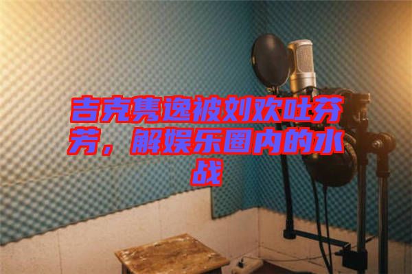 吉克雋逸被劉歡吐芬芳，解娛樂圈內(nèi)的水戰(zhàn)