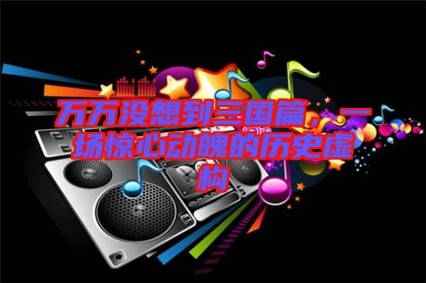 萬萬沒想到三國篇，一場驚心動魄的歷史虛構(gòu)