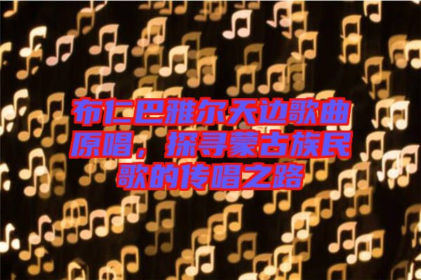 布仁巴雅爾天邊歌曲原唱，探尋蒙古族民歌的傳唱之路