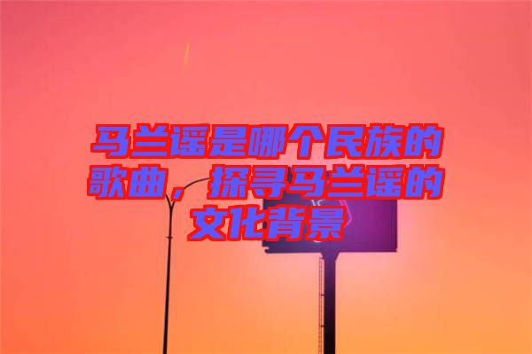 馬蘭謠是哪個(gè)民族的歌曲，探尋馬蘭謠的文化背景