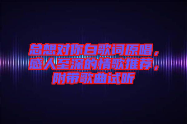 總想對你白歌詞原唱，感人至深的情歌推薦，附帶歌曲試聽