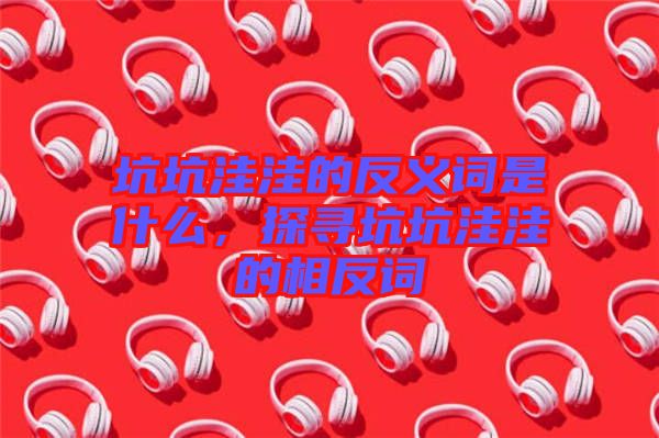 坑坑洼洼的反義詞是什么，探尋坑坑洼洼的相反詞