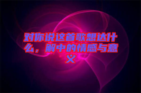 對(duì)你說(shuō)這首歌想達(dá)什么，解中的情感與意義