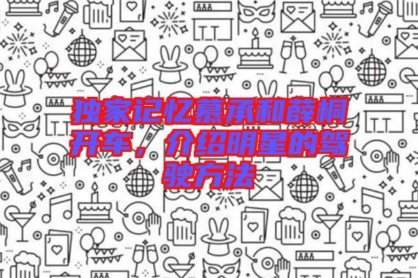 獨(dú)家記憶慕承和薛桐開車，介紹明星的駕駛方法