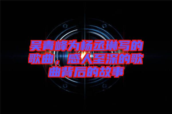 吳青峰為楊丞琳寫的歌曲，感人至深的歌曲背后的故事