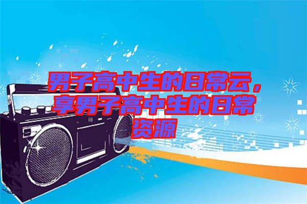 男子高中生的日常云，享男子高中生的日常資源