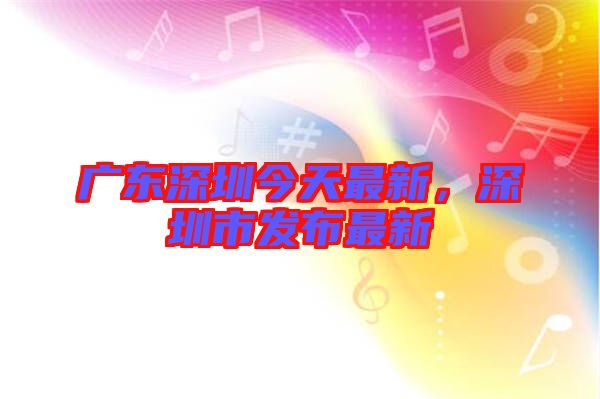 廣東深圳今天最新，深圳市發(fā)布最新