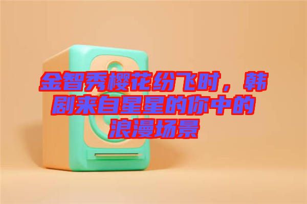 金智秀櫻花紛飛時(shí)，韓劇來自星星的你中的浪漫場景