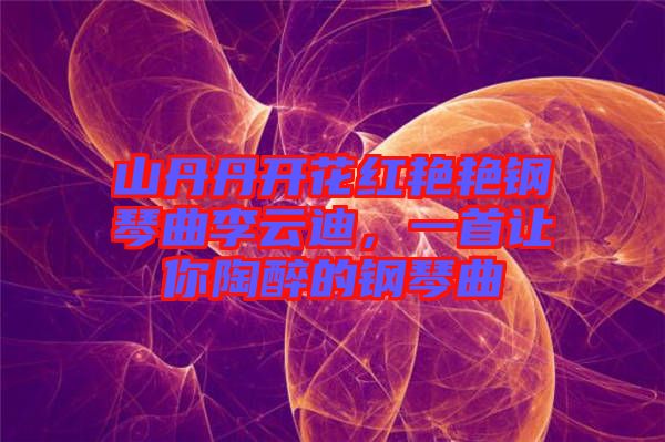 山丹丹開花紅艷艷鋼琴曲李云迪，一首讓你陶醉的鋼琴曲
