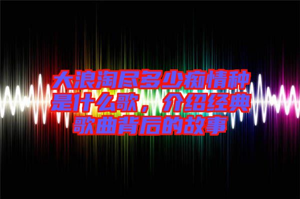 大浪淘盡多少癡情種是什么歌，介紹經(jīng)典歌曲背后的故事