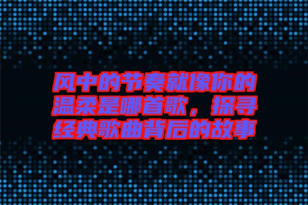 風中的節(jié)奏就像你的溫柔是哪首歌，探尋經(jīng)典歌曲背后的故事