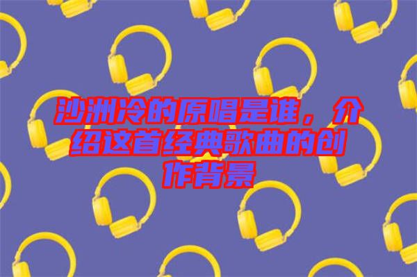 沙洲冷的原唱是誰，介紹這首經(jīng)典歌曲的創(chuàng)作背景