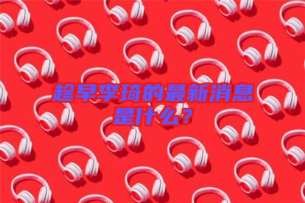 趁早李琦的最新消息是什么？