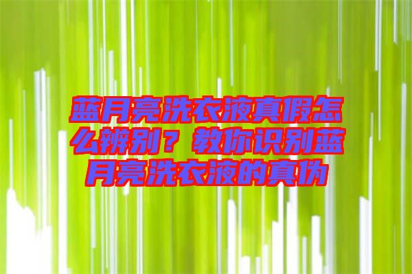 藍月亮洗衣液真假怎么辨別？教你識別藍月亮洗衣液的真?zhèn)? width=