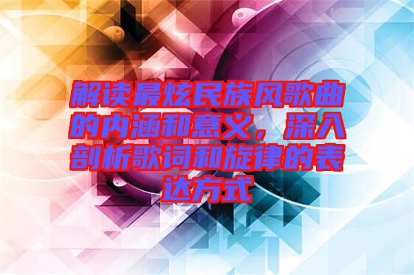 解讀最炫民族風(fēng)歌曲的內(nèi)涵和意義，深入剖析歌詞和旋律的表達(dá)方式