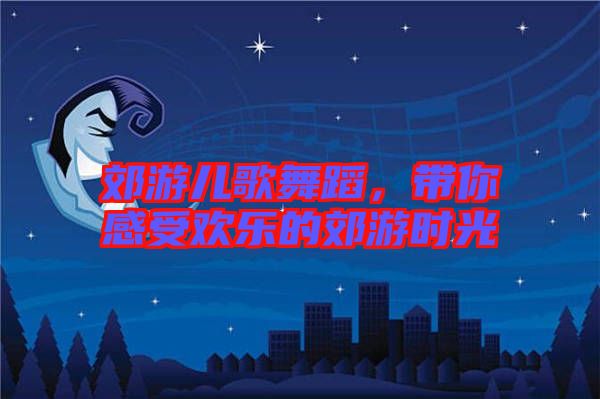 郊游兒歌舞蹈，帶你感受歡樂的郊游時光