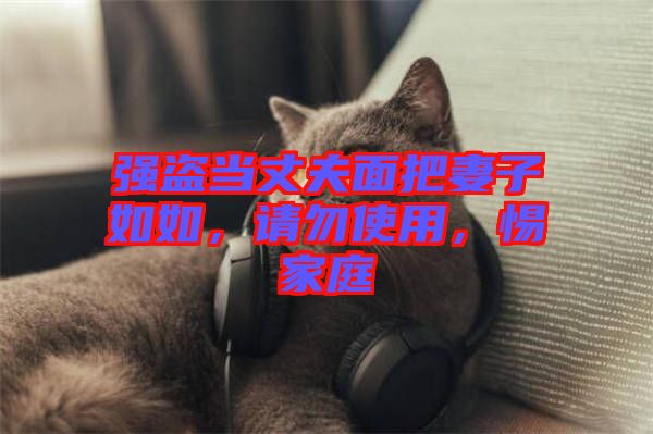 強(qiáng)盜當(dāng)丈夫面把妻子如如，請(qǐng)勿使用，惕家庭