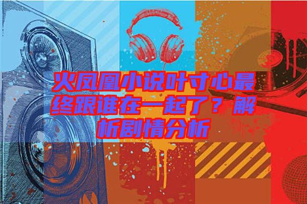 火鳳凰小說(shuō)葉寸心最終跟誰(shuí)在一起了？解析劇情分析