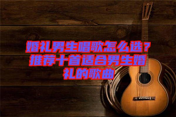 婚禮男生唱歌怎么選？推薦十首適合男生婚禮的歌曲