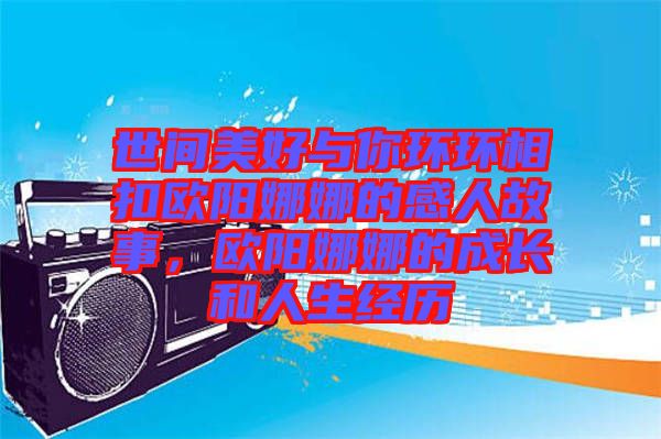 世間美好與你環(huán)環(huán)相扣歐陽娜娜的感人故事，歐陽娜娜的成長(zhǎng)和人生經(jīng)歷