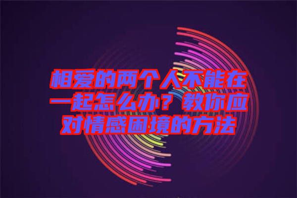相愛(ài)的兩個(gè)人不能在一起怎么辦？教你應(yīng)對(duì)情感困境的方法