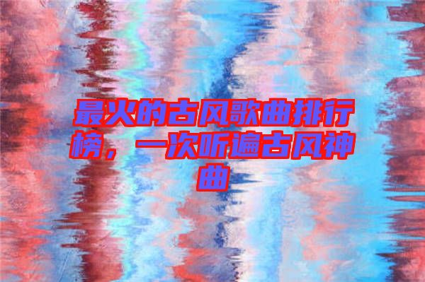 最火的古風歌曲排行榜，一次聽遍古風神曲