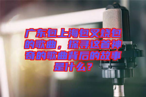 廣東包上海包叉燒包的歌曲，探尋這首神奇的歌曲背后的故事是什么？