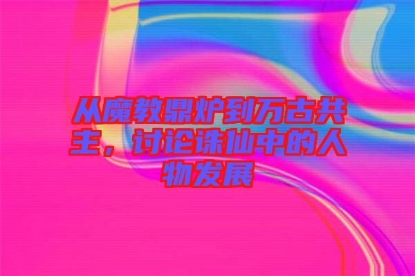 從魔教鼎爐到萬(wàn)古共主，討論誅仙中的人物發(fā)展