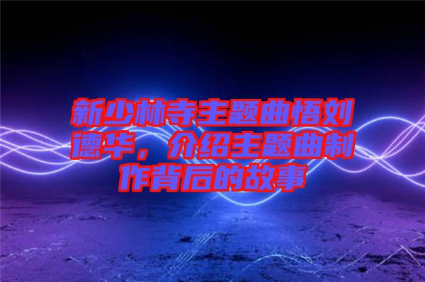 新少林寺主題曲悟劉德華，介紹主題曲制作背后的故事