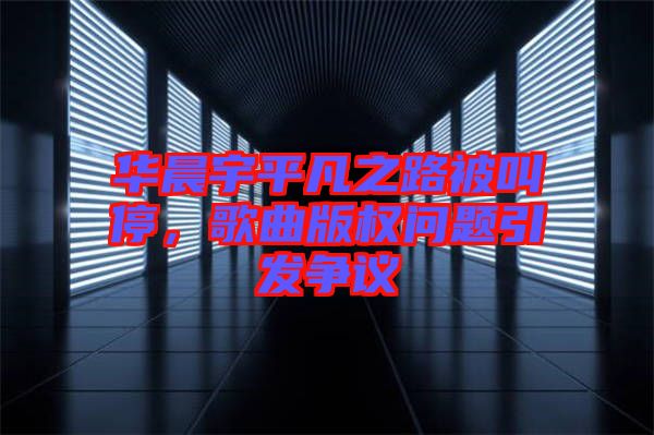 華晨宇平凡之路被叫停，歌曲版權(quán)問(wèn)題引發(fā)爭(zhēng)議