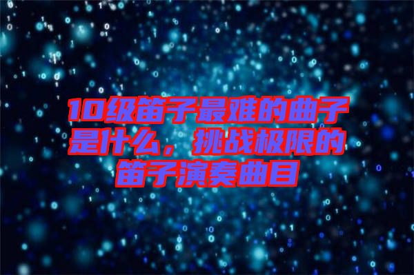 10級笛子最難的曲子是什么，挑戰(zhàn)極限的笛子演奏曲目