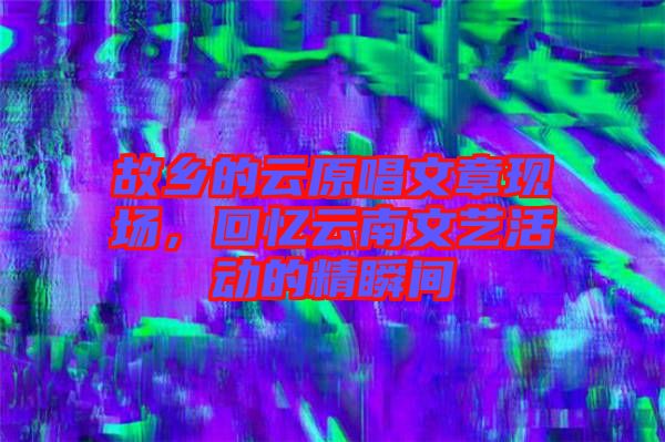 故鄉(xiāng)的云原唱文章現(xiàn)場(chǎng)，回憶云南文藝活動(dòng)的精瞬間