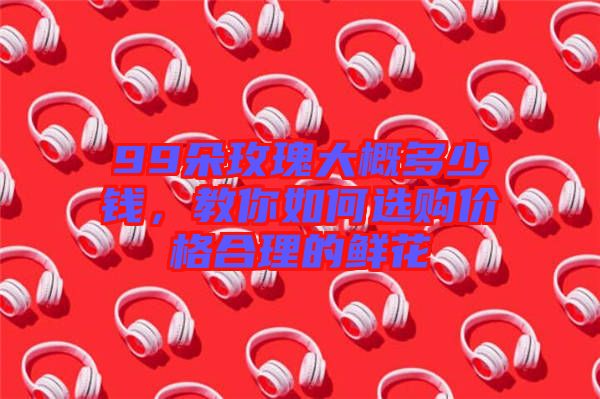 99朵玫瑰大概多少錢(qián)，教你如何選購(gòu)價(jià)格合理的鮮花