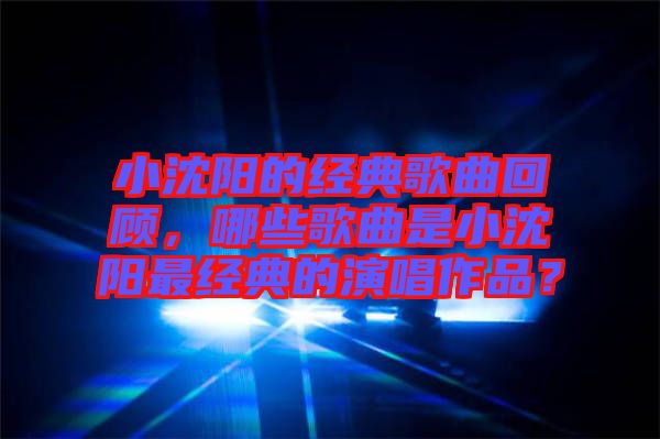 小沈陽的經(jīng)典歌曲回顧，哪些歌曲是小沈陽最經(jīng)典的演唱作品？