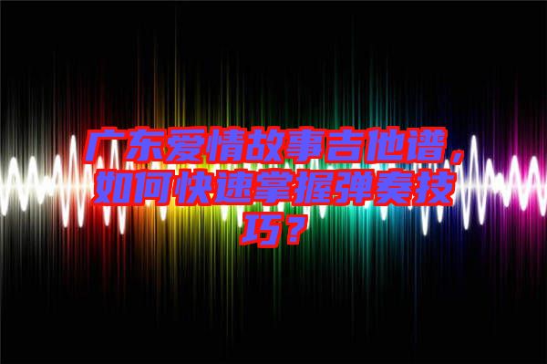 廣東愛情故事吉他譜，如何快速掌握彈奏技巧？
