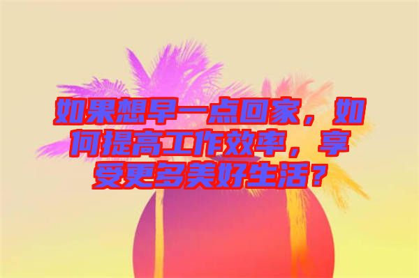如果想早一點(diǎn)回家，如何提高工作效率，享受更多美好生活？
