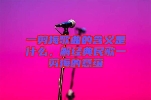 一剪梅歌曲的含義是什么，解經(jīng)典民歌一剪梅的意蘊