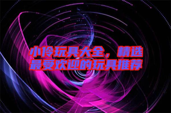 小伶玩具大全，精選最受歡迎的玩具推薦